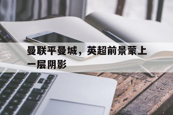 曼联平曼城，英超前景蒙上一层阴影