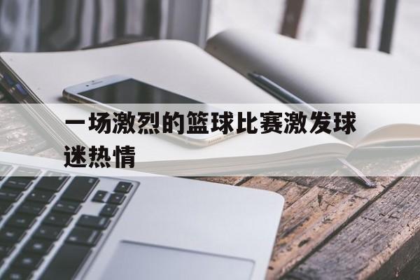 一场激烈的篮球比赛激发球迷热情
