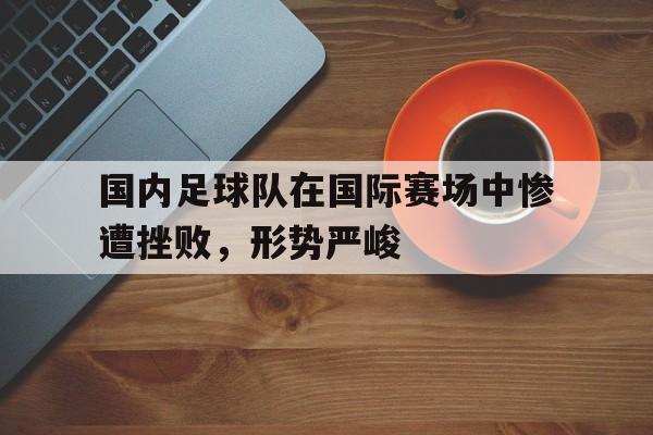国内足球队在国际赛场中惨遭挫败，形势严峻
